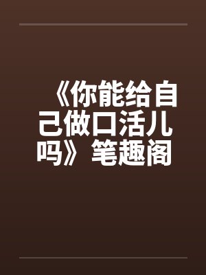 《你能给自己做口活儿吗》笔趣阁无弹窗